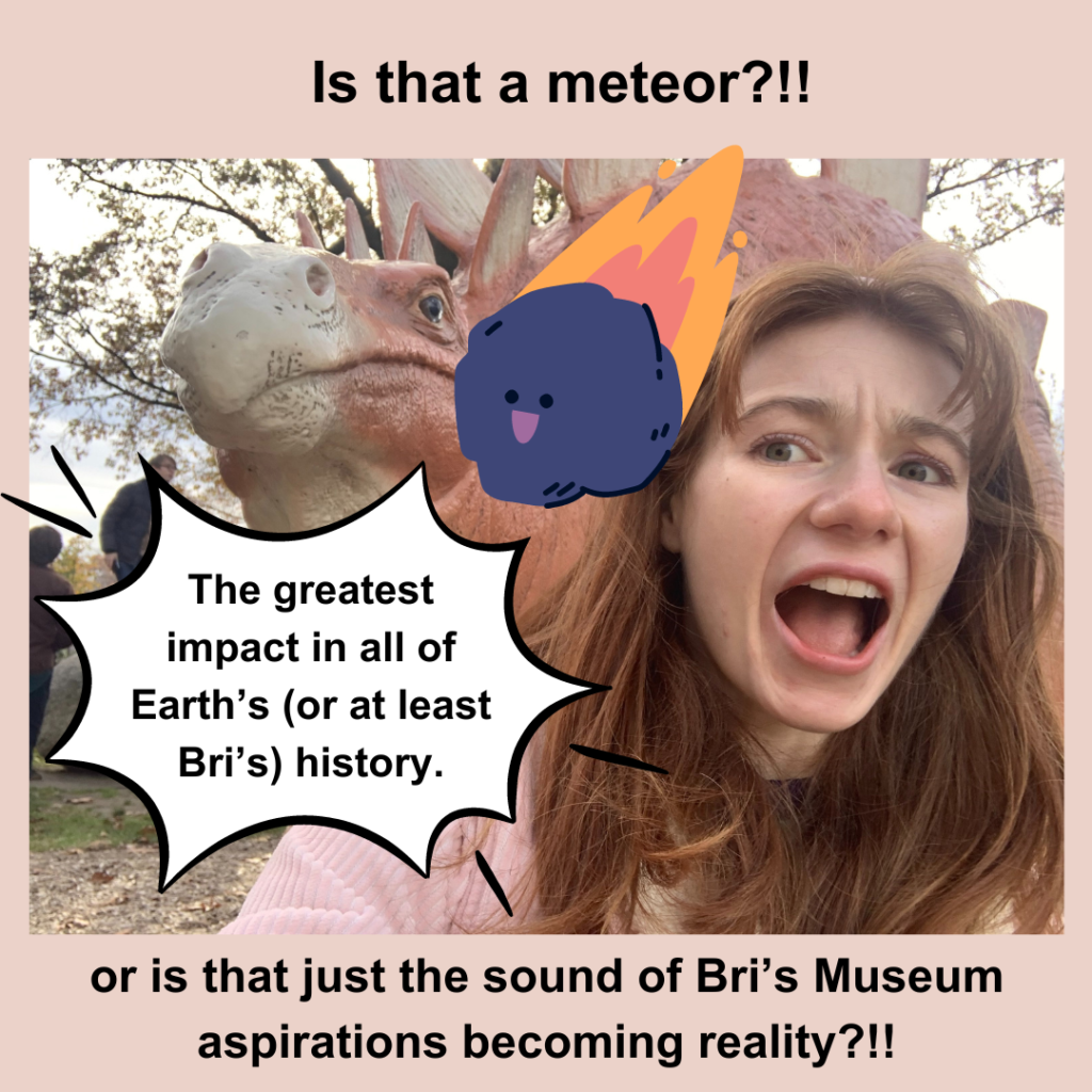 Bri is shown next to a dinosaur and she is making a "shocked" face. There is a cartoon meteor coming down to an impact bubble with the text "The greatest impact in all of Earth's (or at least Bri's) history" and other text on photo says "Is that a meteor or just the sound of Bri's museum aspirations becoming reality?!!"